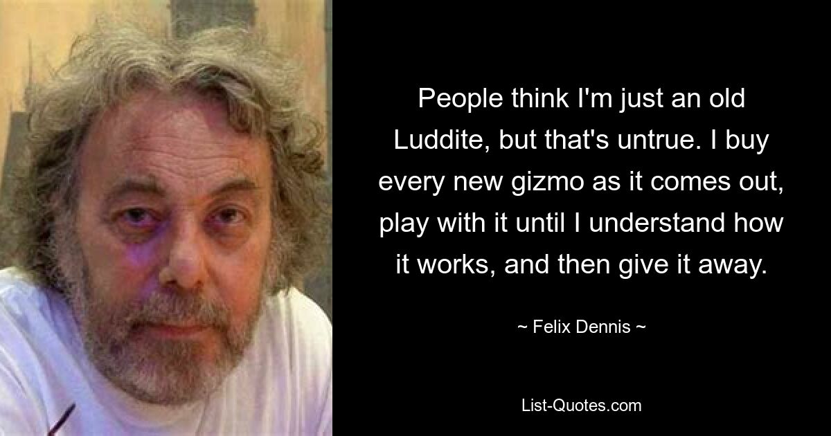 People think I'm just an old Luddite, but that's untrue. I buy every new gizmo as it comes out, play with it until I understand how it works, and then give it away. — © Felix Dennis