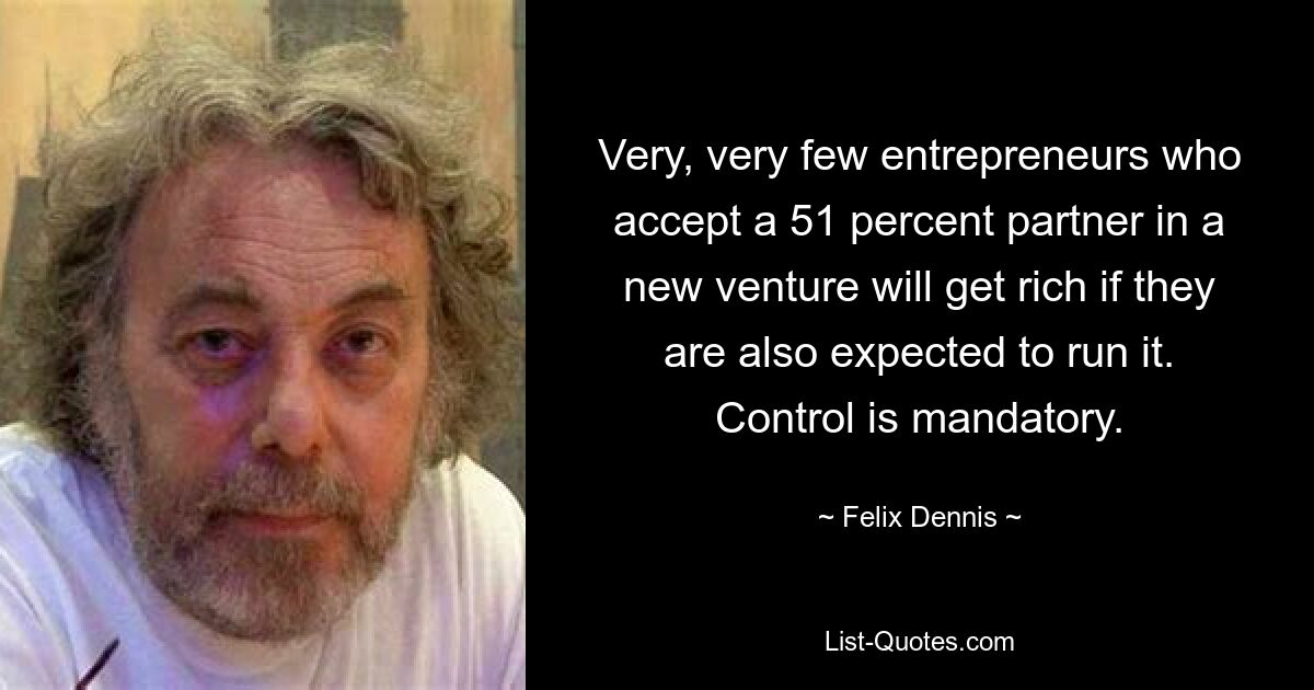 Very, very few entrepreneurs who accept a 51 percent partner in a new venture will get rich if they are also expected to run it. Control is mandatory. — © Felix Dennis