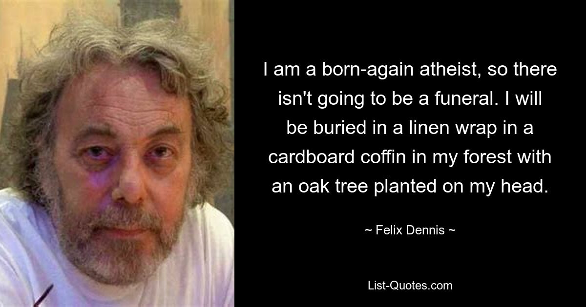 I am a born-again atheist, so there isn't going to be a funeral. I will be buried in a linen wrap in a cardboard coffin in my forest with an oak tree planted on my head. — © Felix Dennis