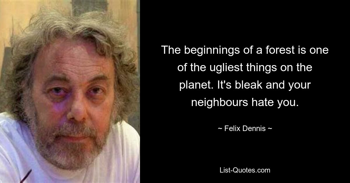 The beginnings of a forest is one of the ugliest things on the planet. It's bleak and your neighbours hate you. — © Felix Dennis