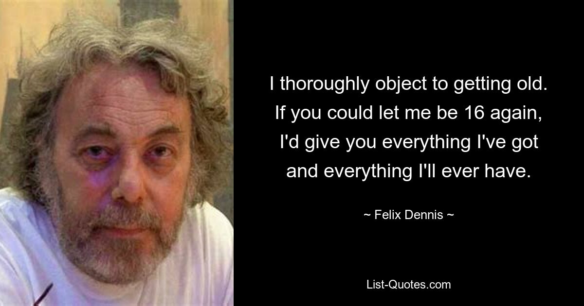 I thoroughly object to getting old. If you could let me be 16 again, I'd give you everything I've got and everything I'll ever have. — © Felix Dennis