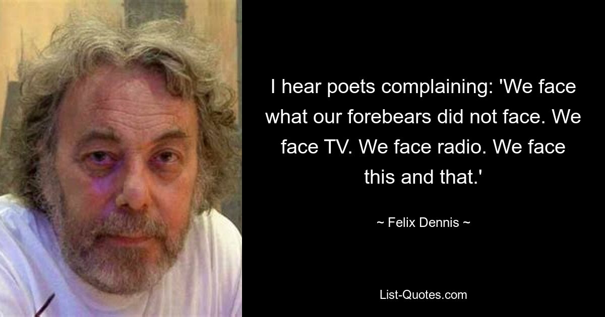 I hear poets complaining: 'We face what our forebears did not face. We face TV. We face radio. We face this and that.' — © Felix Dennis