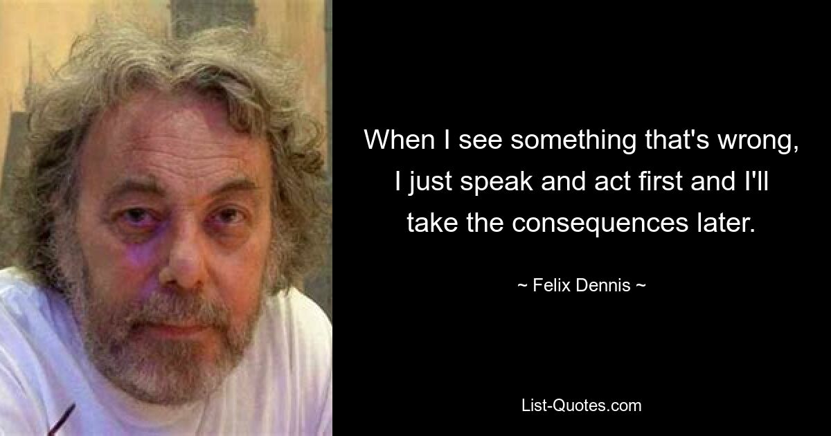 When I see something that's wrong, I just speak and act first and I'll take the consequences later. — © Felix Dennis