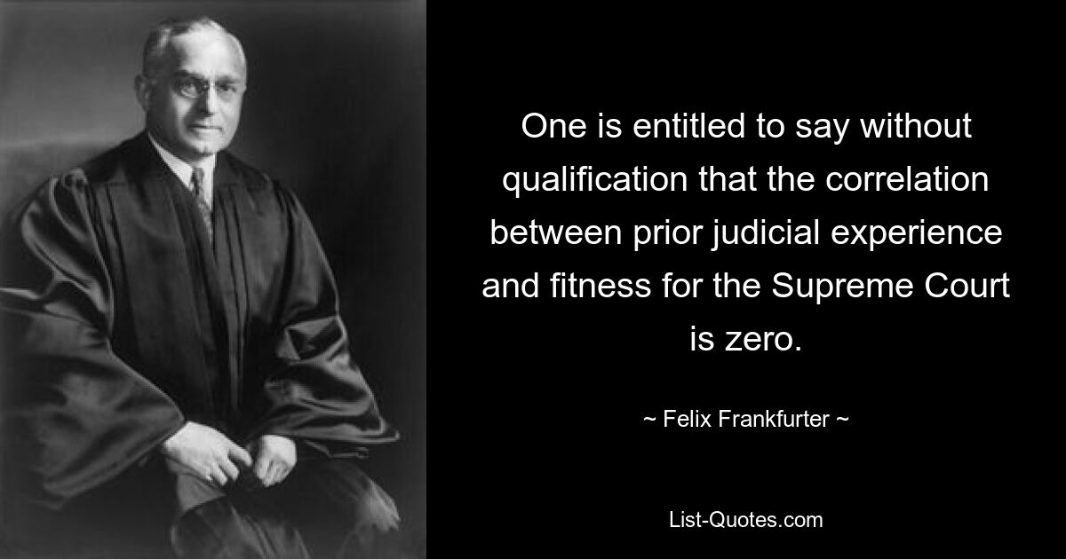 One is entitled to say without qualification that the correlation between prior judicial experience and fitness for the Supreme Court is zero. — © Felix Frankfurter