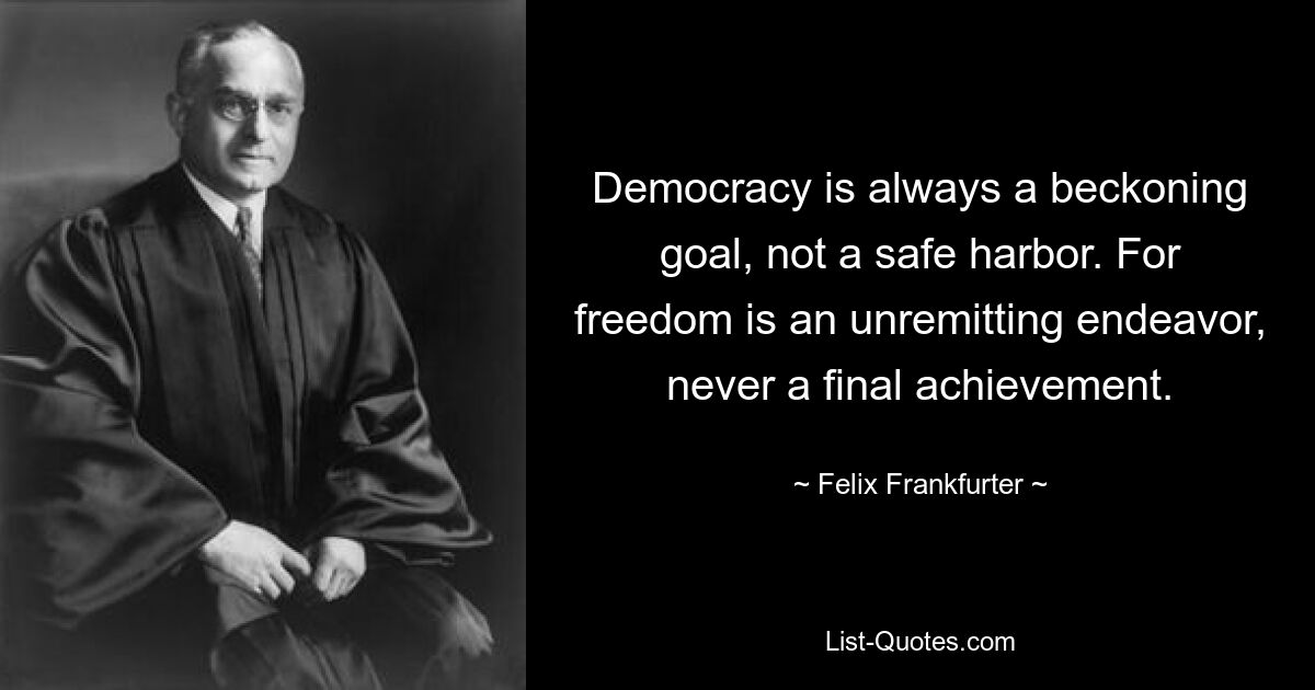 Democracy is always a beckoning goal, not a safe harbor. For freedom is an unremitting endeavor, never a final achievement. — © Felix Frankfurter