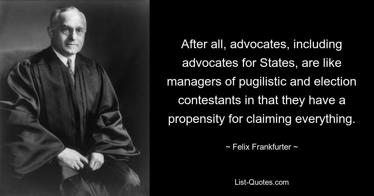 After all, advocates, including advocates for States, are like managers of pugilistic and election contestants in that they have a propensity for claiming everything. — © Felix Frankfurter