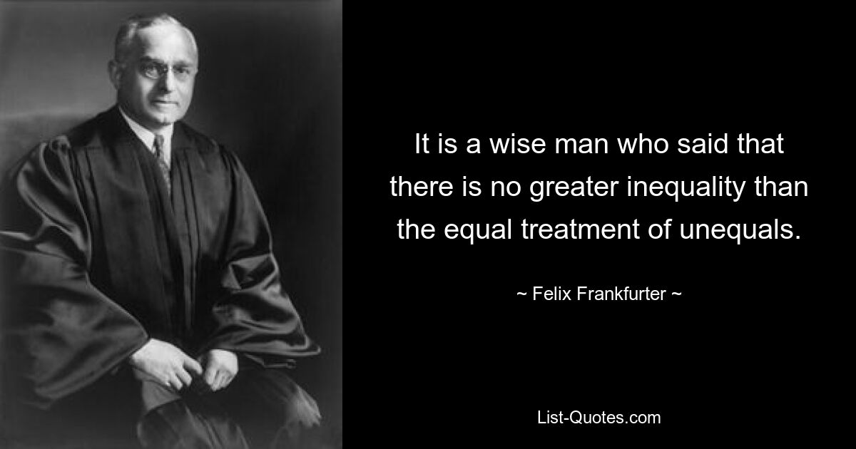 It is a wise man who said that there is no greater inequality than the equal treatment of unequals. — © Felix Frankfurter