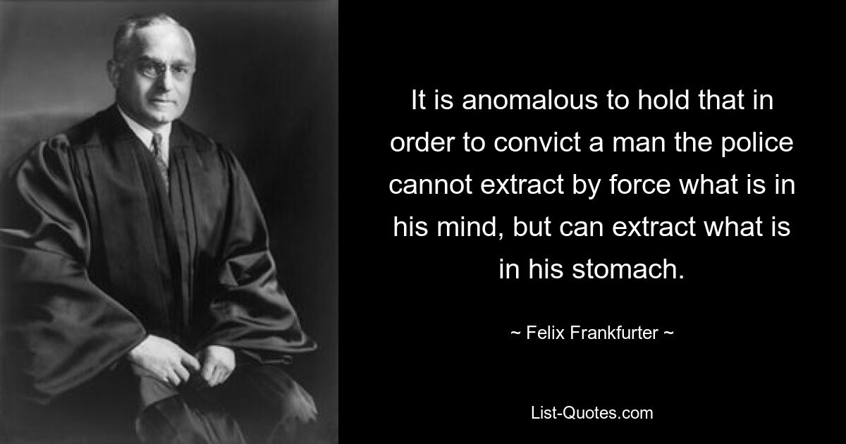 It is anomalous to hold that in order to convict a man the police cannot extract by force what is in his mind, but can extract what is in his stomach. — © Felix Frankfurter