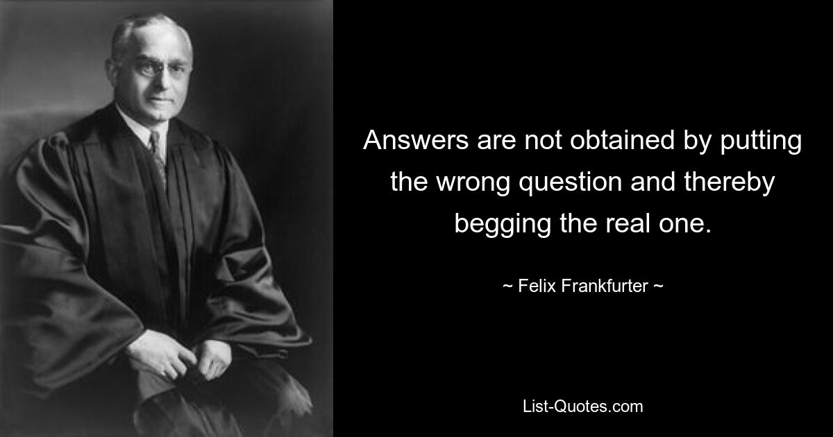 Answers are not obtained by putting the wrong question and thereby begging the real one. — © Felix Frankfurter