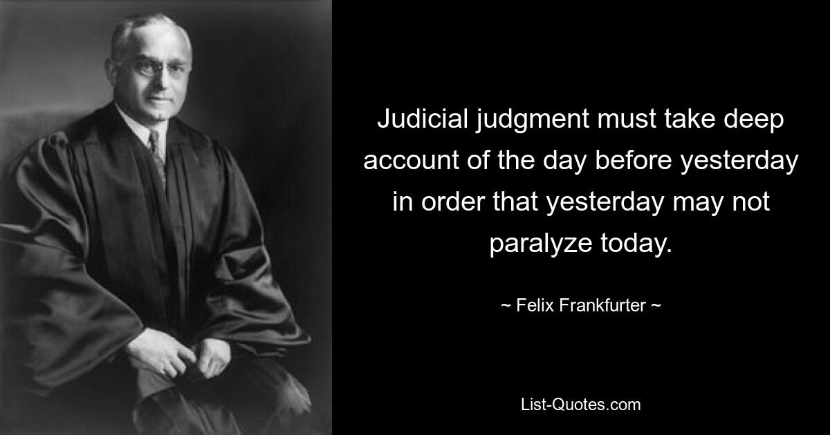 Judicial judgment must take deep account of the day before yesterday in order that yesterday may not paralyze today. — © Felix Frankfurter