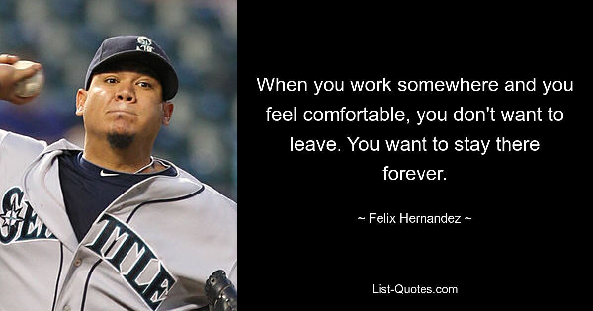 When you work somewhere and you feel comfortable, you don't want to leave. You want to stay there forever. — © Felix Hernandez