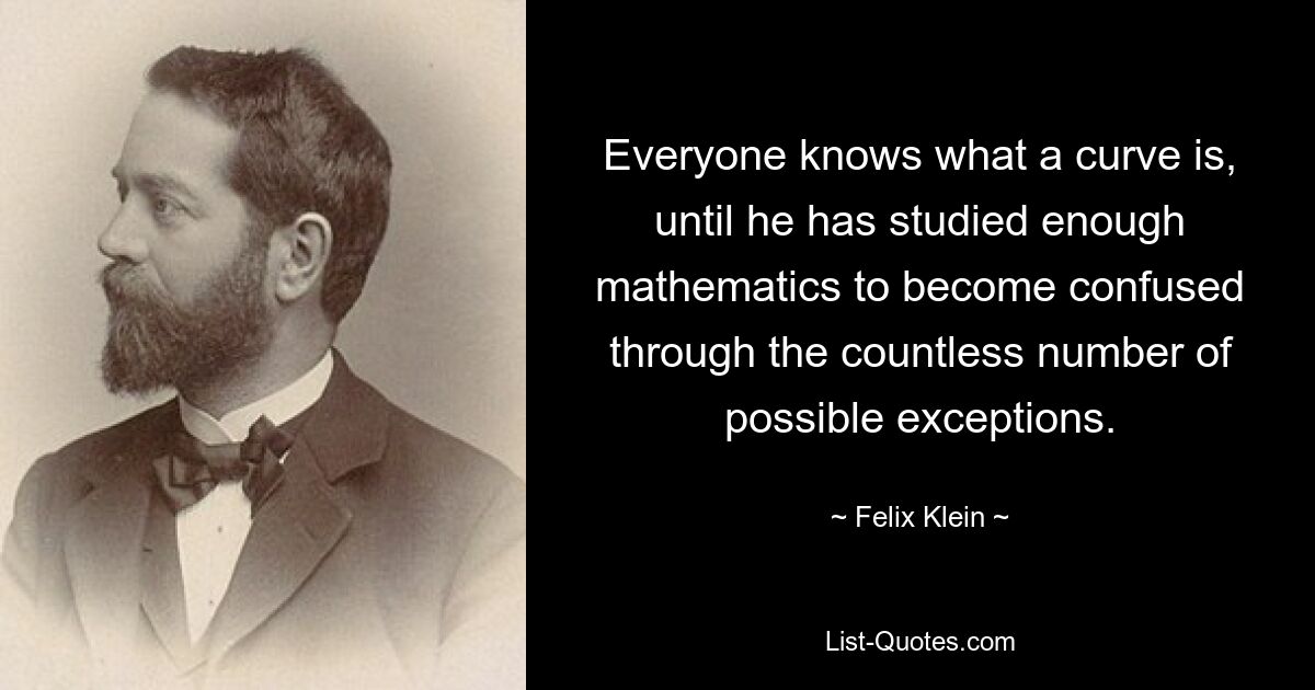 Everyone knows what a curve is, until he has studied enough mathematics to become confused through the countless number of possible exceptions. — © Felix Klein