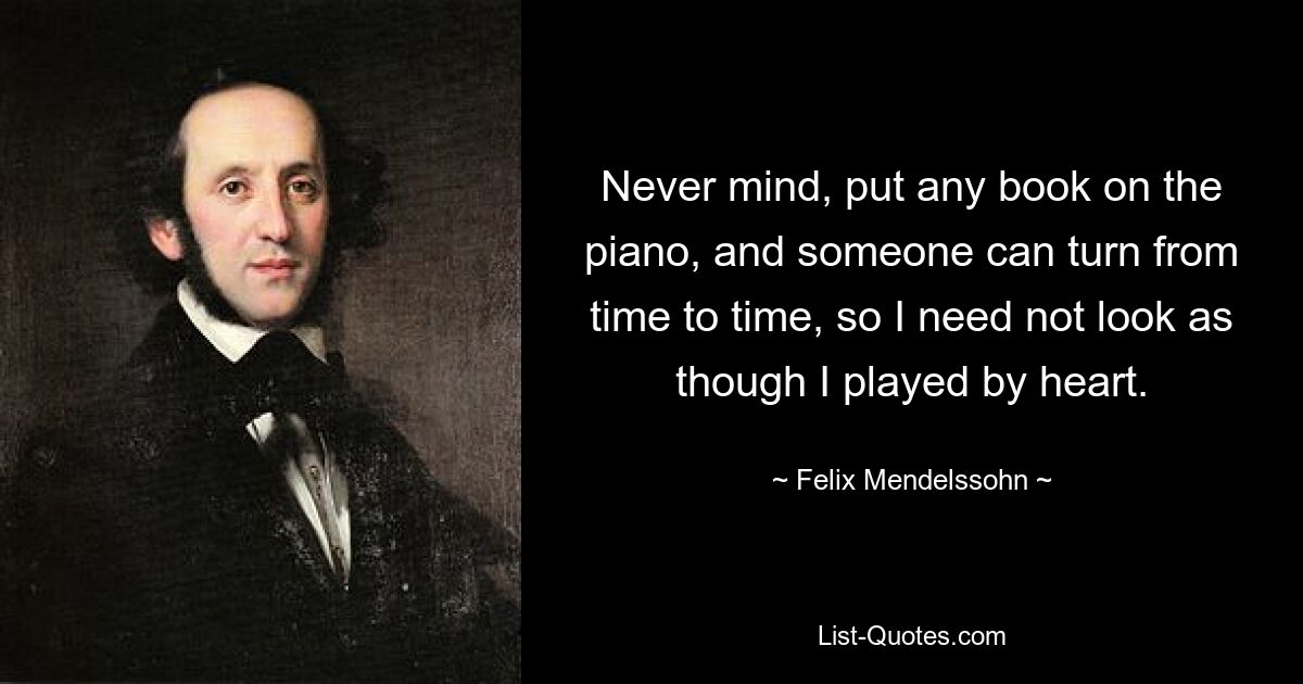 Never mind, put any book on the piano, and someone can turn from time to time, so I need not look as though I played by heart. — © Felix Mendelssohn