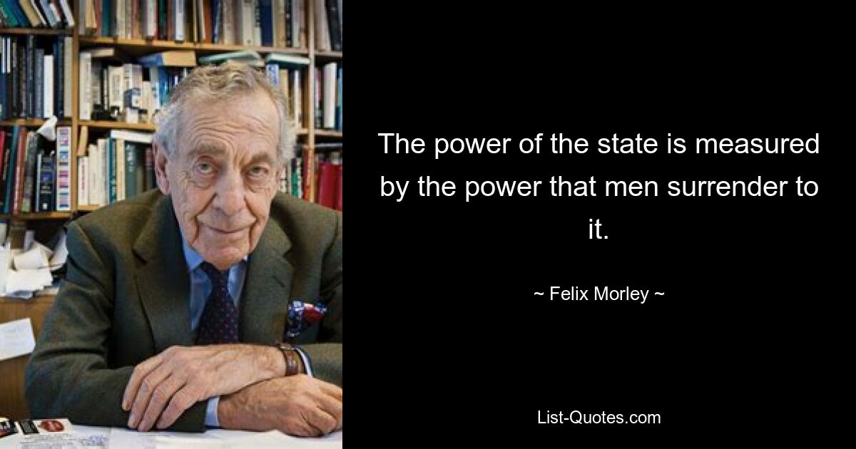 The power of the state is measured by the power that men surrender to it. — © Felix Morley