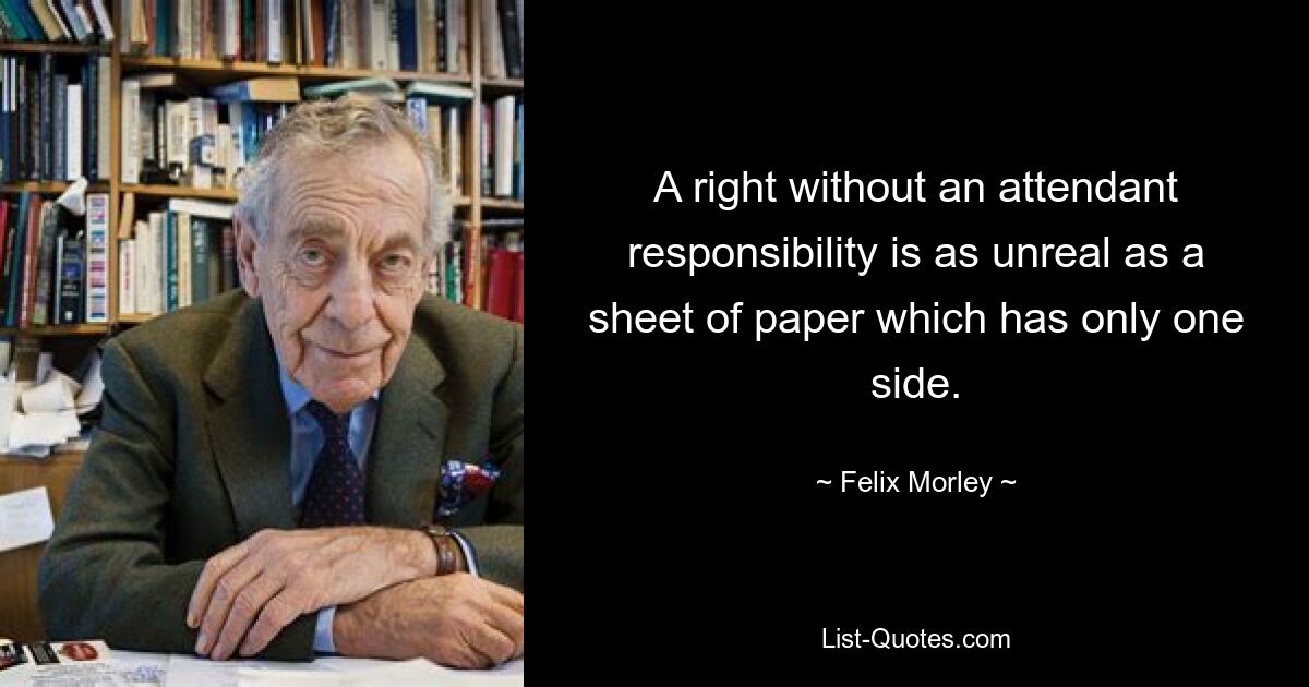 A right without an attendant responsibility is as unreal as a sheet of paper which has only one side. — © Felix Morley