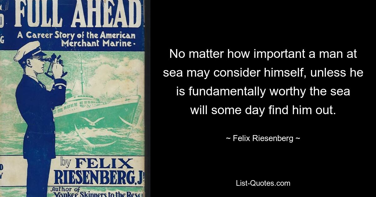 No matter how important a man at sea may consider himself, unless he is fundamentally worthy the sea will some day find him out. — © Felix Riesenberg