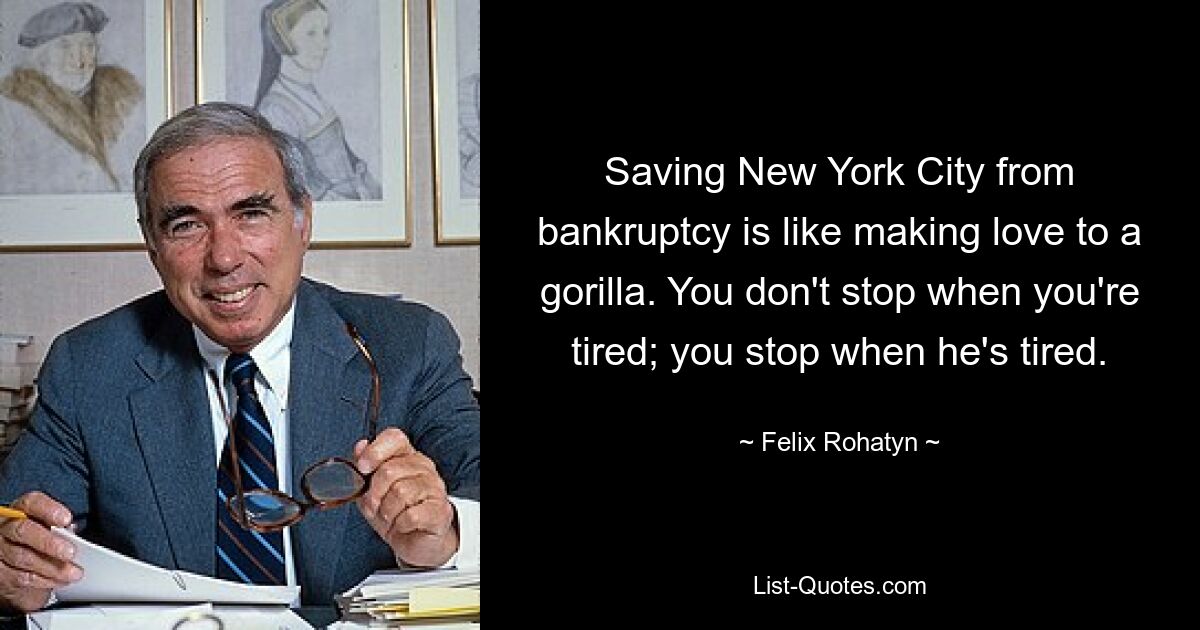 Saving New York City from bankruptcy is like making love to a gorilla. You don't stop when you're tired; you stop when he's tired. — © Felix Rohatyn