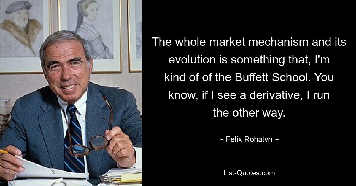 The whole market mechanism and its evolution is something that, I'm kind of of the Buffett School. You know, if I see a derivative, I run the other way. — © Felix Rohatyn