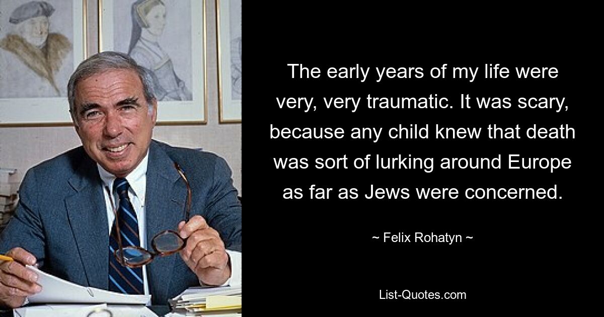 The early years of my life were very, very traumatic. It was scary, because any child knew that death was sort of lurking around Europe as far as Jews were concerned. — © Felix Rohatyn