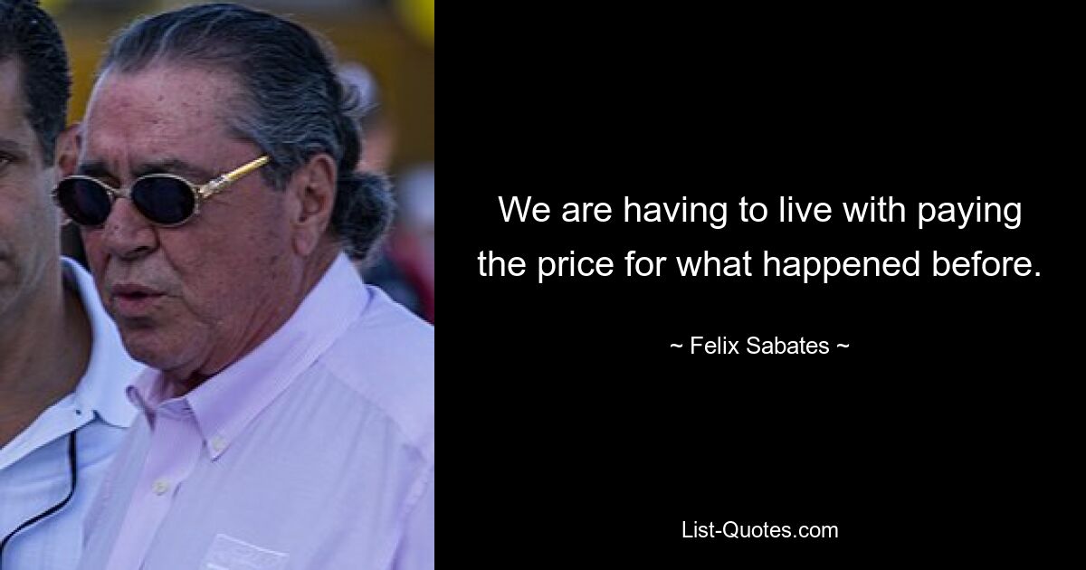 We are having to live with paying the price for what happened before. — © Felix Sabates