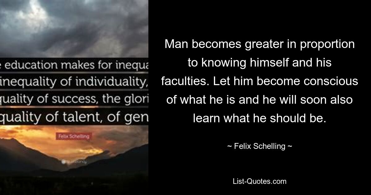 Man becomes greater in proportion to knowing himself and his faculties. Let him become conscious of what he is and he will soon also learn what he should be. — © Felix Schelling