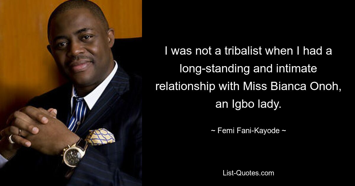 I was not a tribalist when I had a long-standing and intimate relationship with Miss Bianca Onoh, an Igbo lady. — © Femi Fani-Kayode