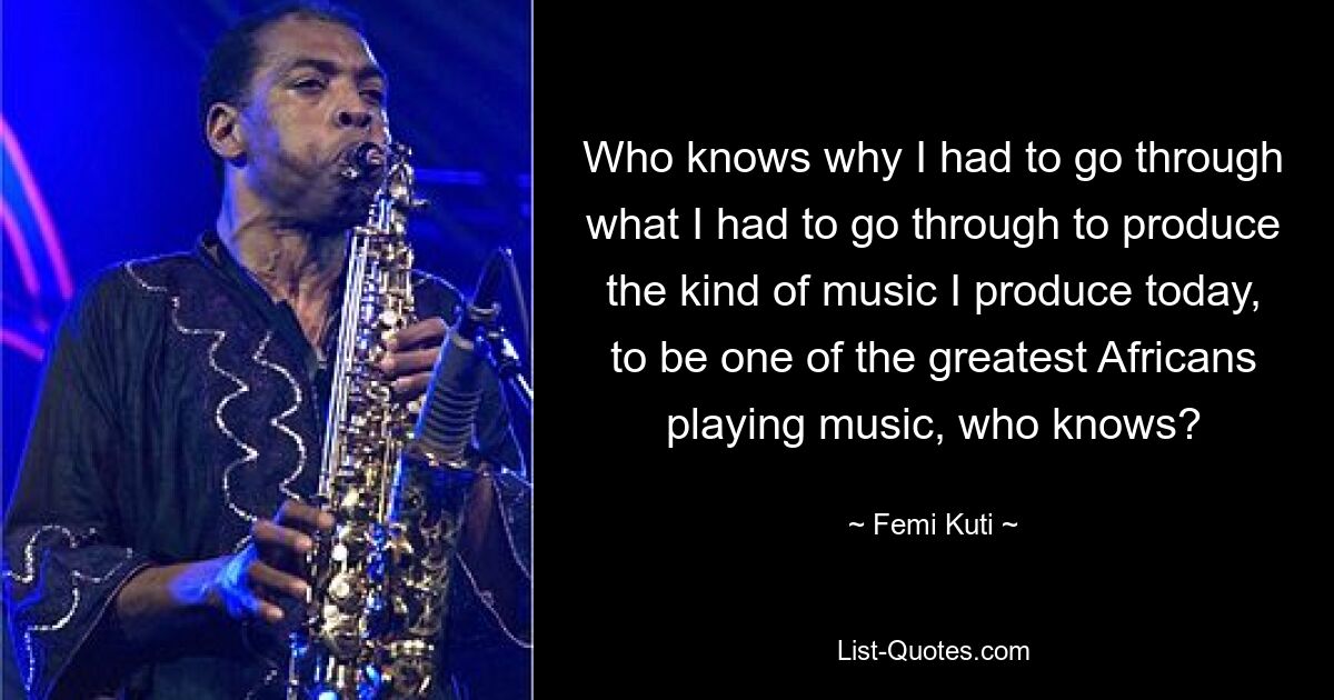 Who knows why I had to go through what I had to go through to produce the kind of music I produce today, to be one of the greatest Africans playing music, who knows? — © Femi Kuti