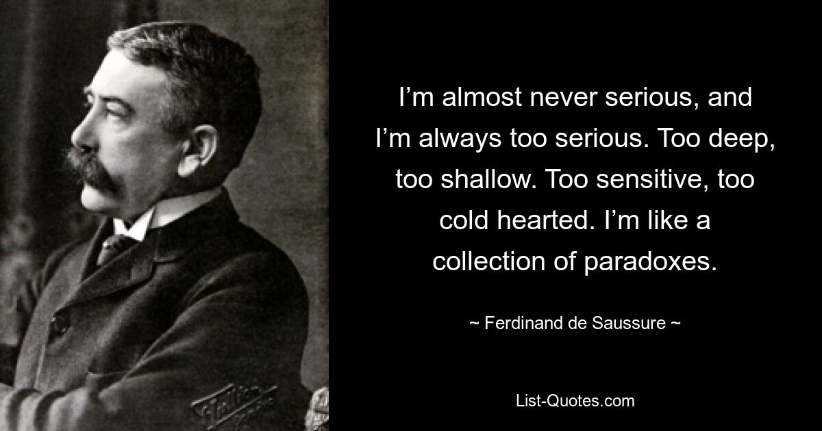 I’m almost never serious, and I’m always too serious. Too deep, too shallow. Too sensitive, too cold hearted. I’m like a collection of paradoxes. — © Ferdinand de Saussure