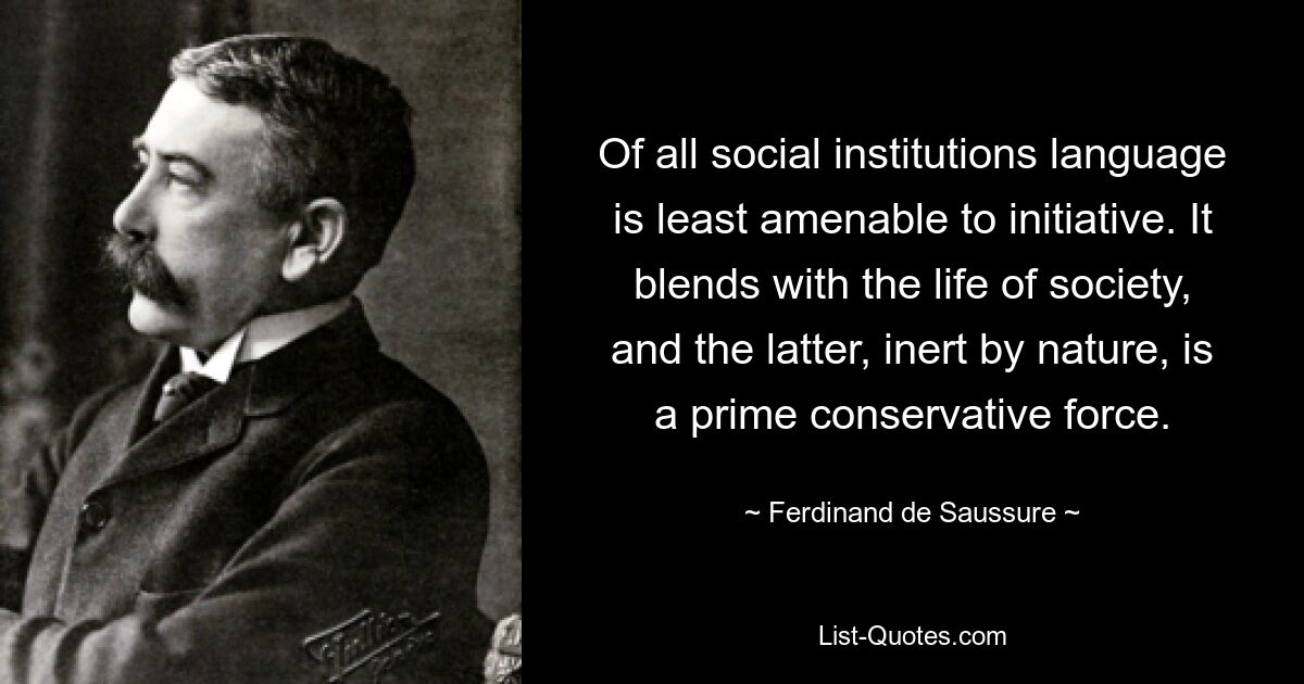 Of all social institutions language is least amenable to initiative. It blends with the life of society, and the latter, inert by nature, is a prime conservative force. — © Ferdinand de Saussure