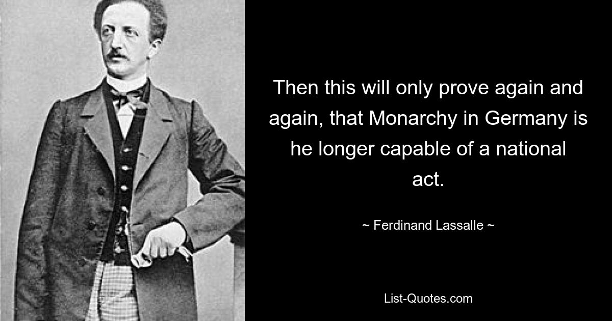 Then this will only prove again and again, that Monarchy in Germany is he longer capable of a national act. — © Ferdinand Lassalle