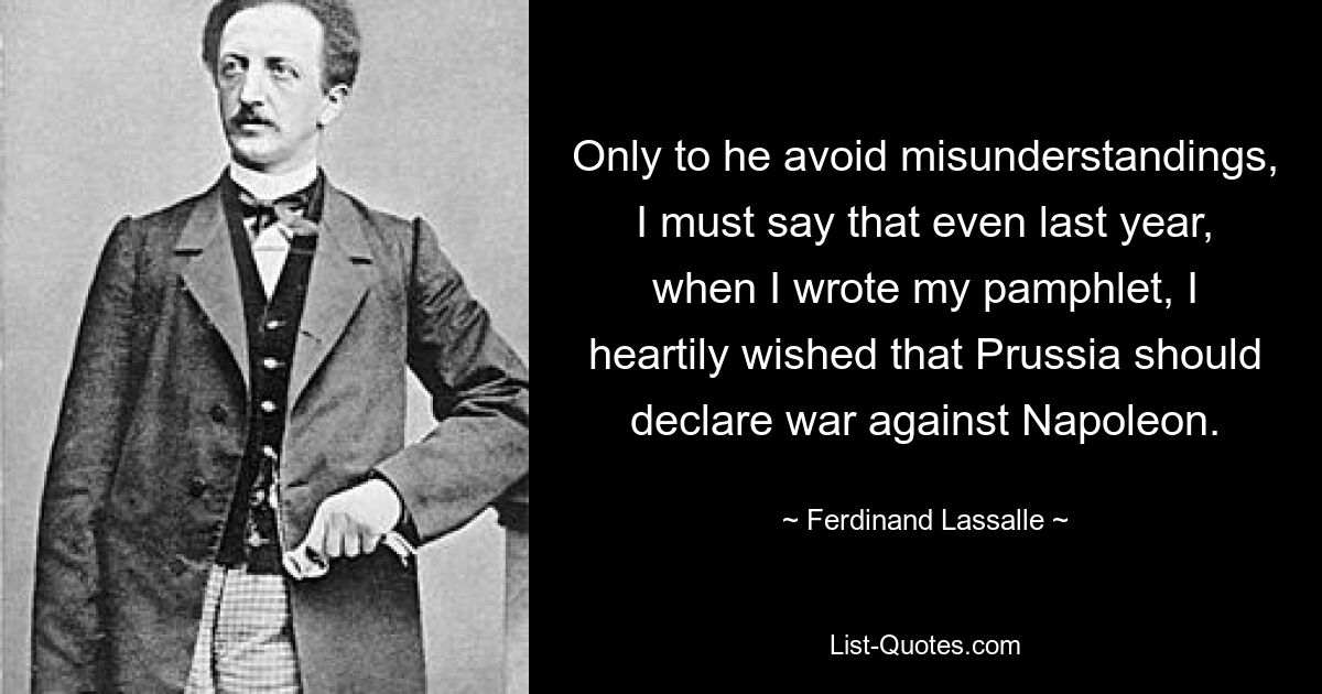 Only to he avoid misunderstandings, I must say that even last year, when I wrote my pamphlet, I heartily wished that Prussia should declare war against Napoleon. — © Ferdinand Lassalle