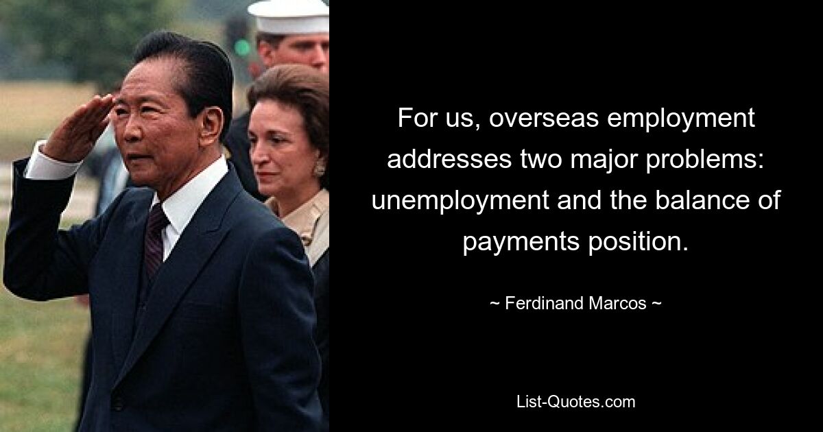 For us, overseas employment addresses two major problems: unemployment and the balance of payments position. — © Ferdinand Marcos