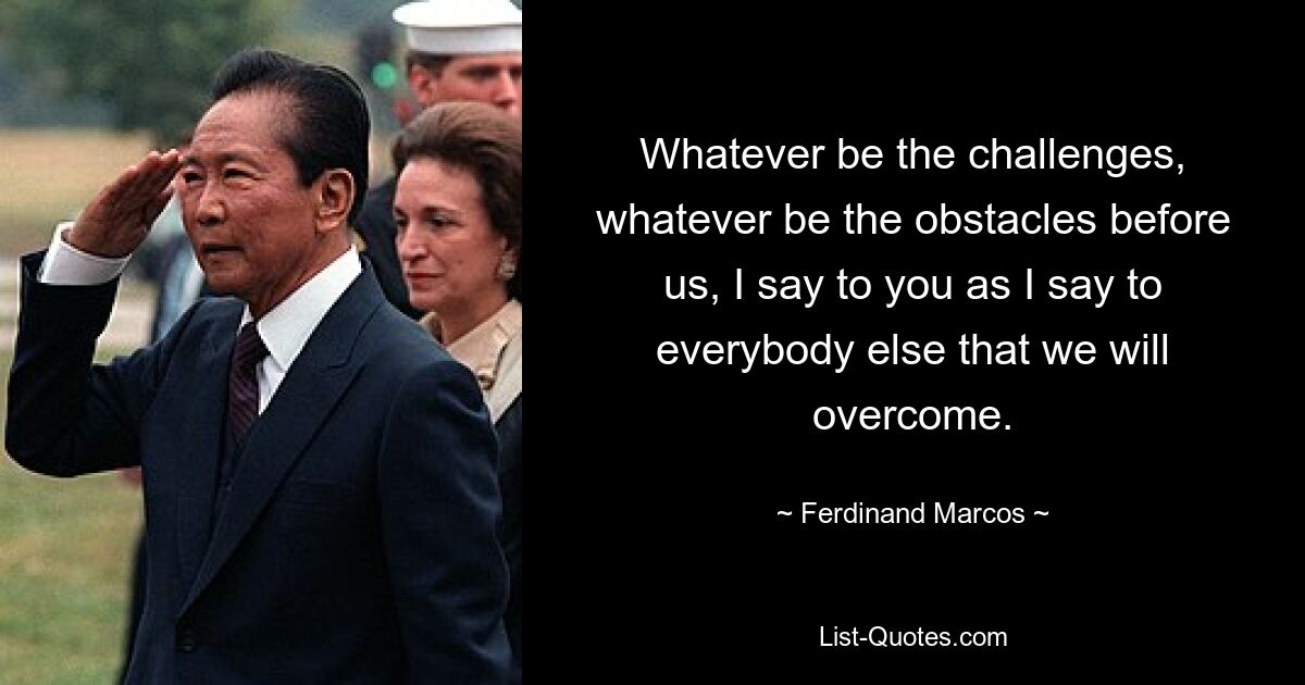 Whatever be the challenges, whatever be the obstacles before us, I say to you as I say to everybody else that we will overcome. — © Ferdinand Marcos