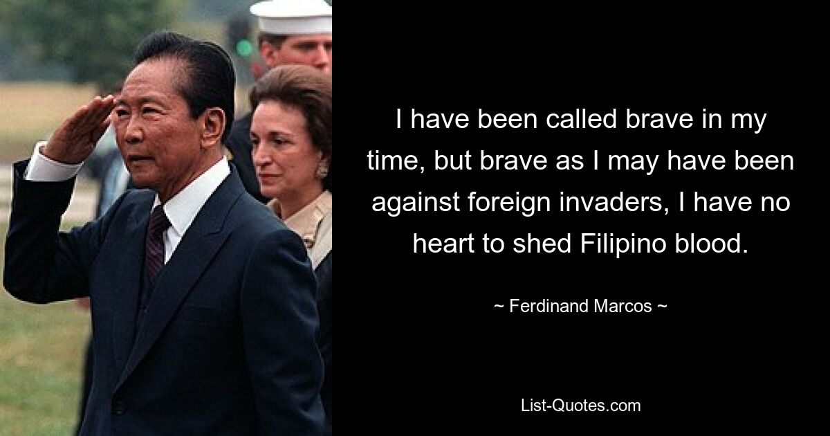 I have been called brave in my time, but brave as I may have been against foreign invaders, I have no heart to shed Filipino blood. — © Ferdinand Marcos