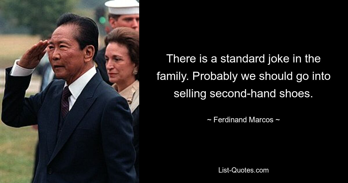 There is a standard joke in the family. Probably we should go into selling second-hand shoes. — © Ferdinand Marcos