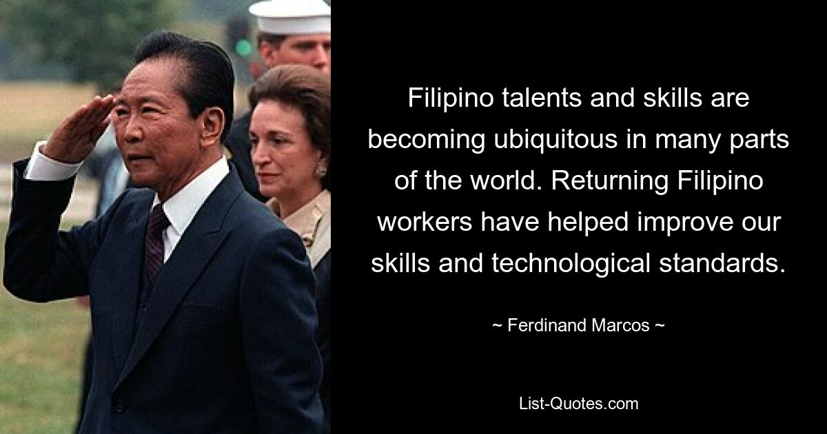 Filipino talents and skills are becoming ubiquitous in many parts of the world. Returning Filipino workers have helped improve our skills and technological standards. — © Ferdinand Marcos