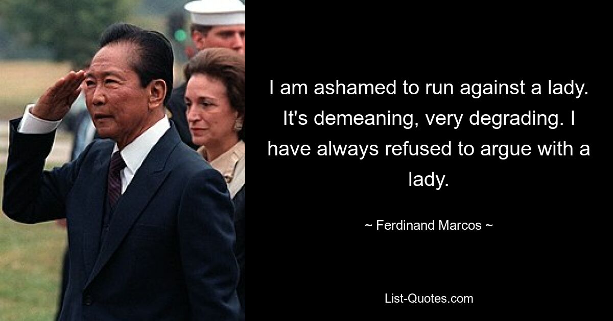 I am ashamed to run against a lady. It's demeaning, very degrading. I have always refused to argue with a lady. — © Ferdinand Marcos