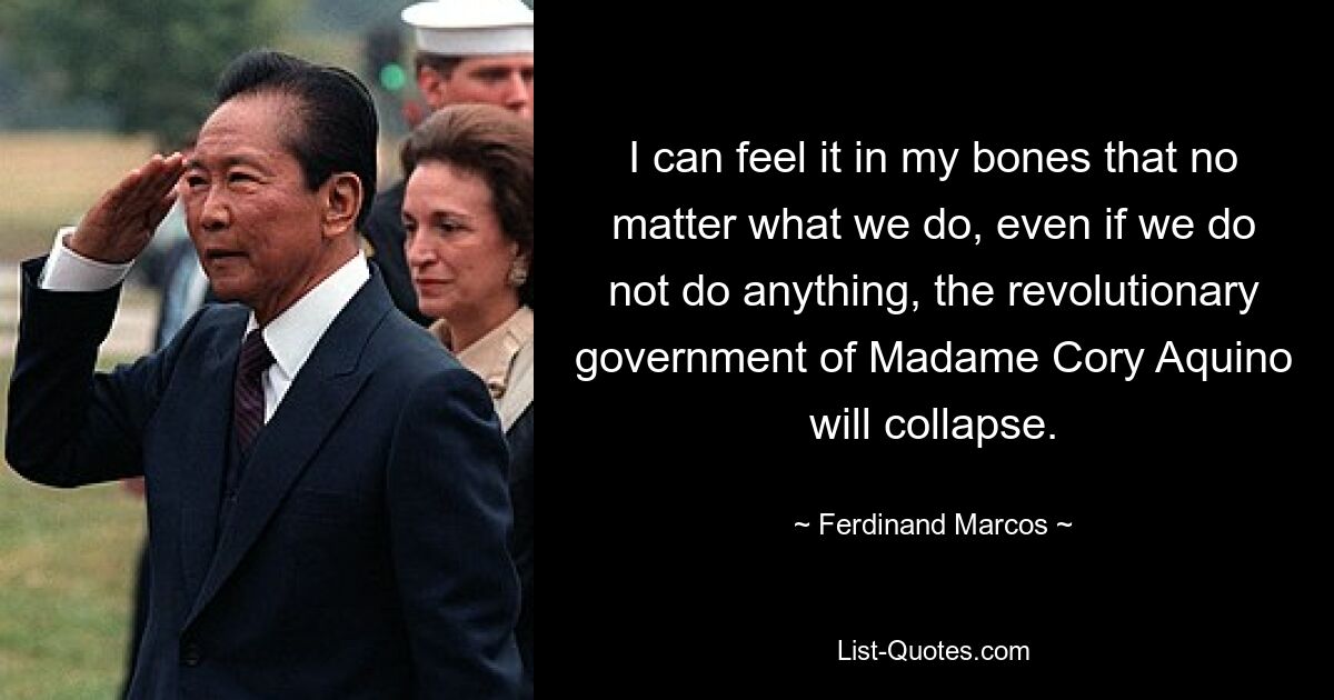 I can feel it in my bones that no matter what we do, even if we do not do anything, the revolutionary government of Madame Cory Aquino will collapse. — © Ferdinand Marcos