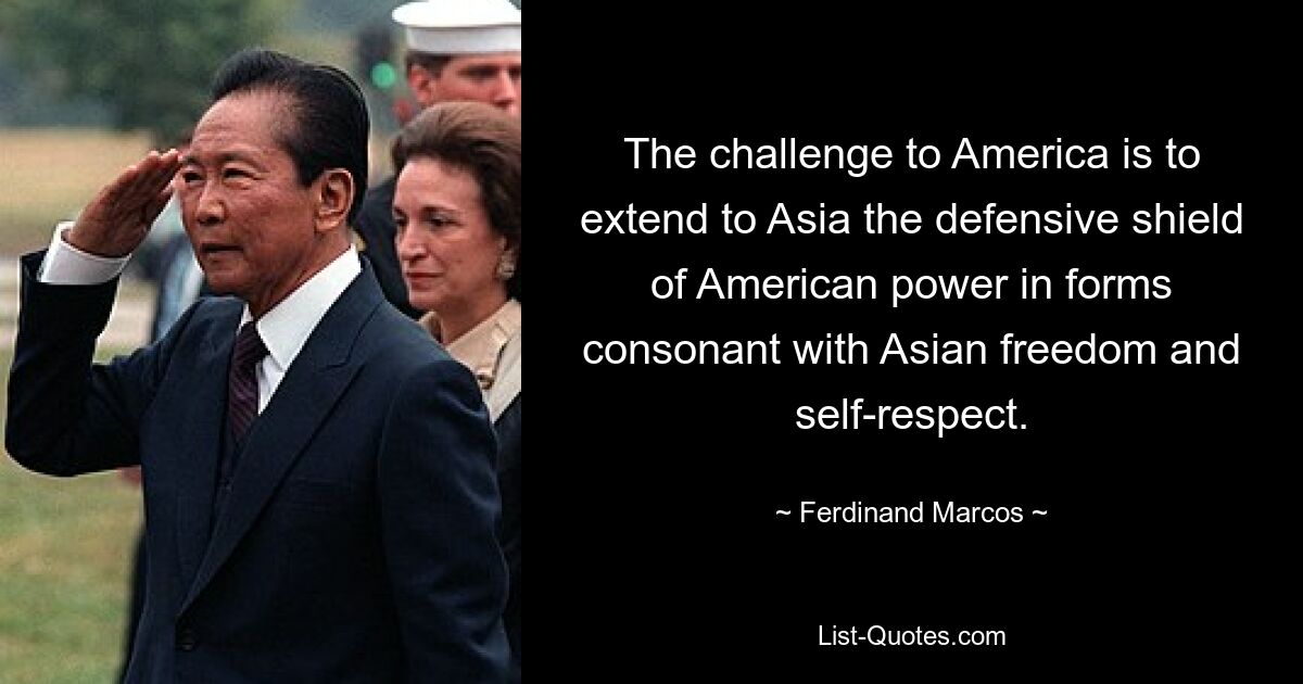 The challenge to America is to extend to Asia the defensive shield of American power in forms consonant with Asian freedom and self-respect. — © Ferdinand Marcos