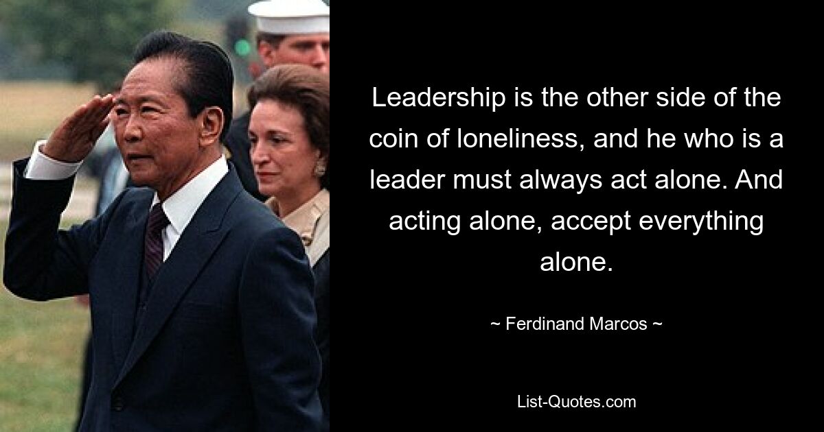 Leadership is the other side of the coin of loneliness, and he who is a leader must always act alone. And acting alone, accept everything alone. — © Ferdinand Marcos