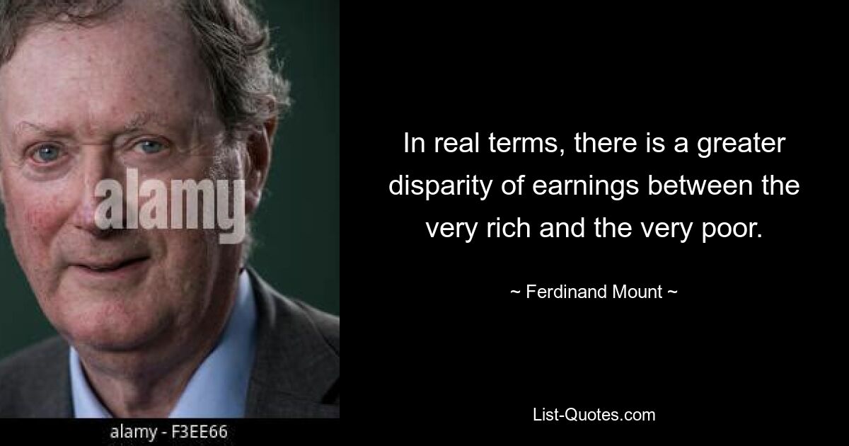 In real terms, there is a greater disparity of earnings between the very rich and the very poor. — © Ferdinand Mount