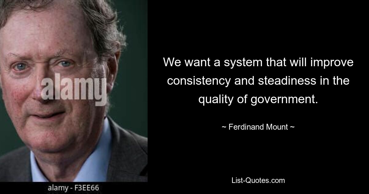 We want a system that will improve consistency and steadiness in the quality of government. — © Ferdinand Mount