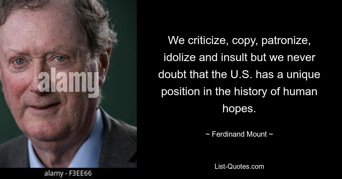 We criticize, copy, patronize, idolize and insult but we never doubt that the U.S. has a unique position in the history of human hopes. — © Ferdinand Mount