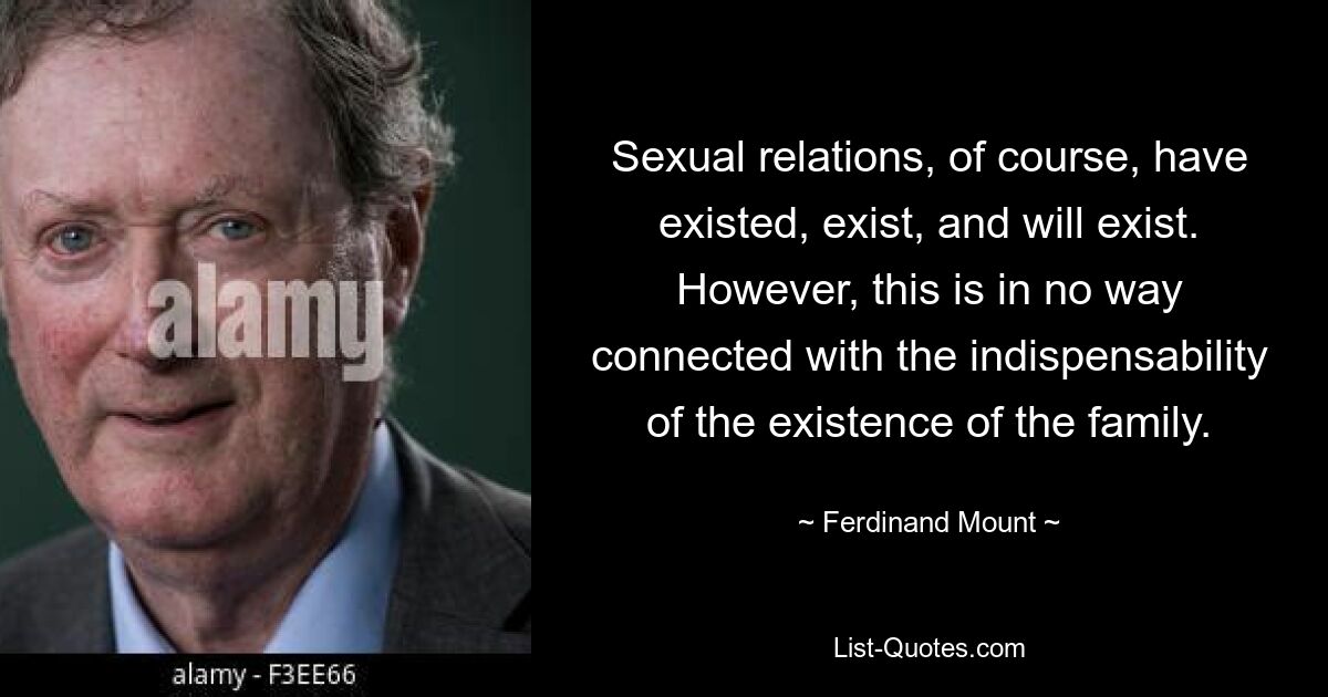 Sexual relations, of course, have existed, exist, and will exist. However, this is in no way connected with the indispensability of the existence of the family. — © Ferdinand Mount