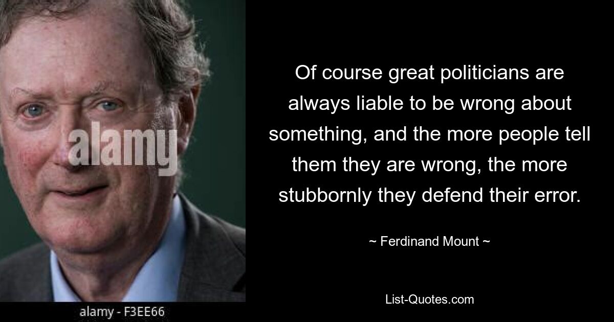 Of course great politicians are always liable to be wrong about something, and the more people tell them they are wrong, the more stubbornly they defend their error. — © Ferdinand Mount