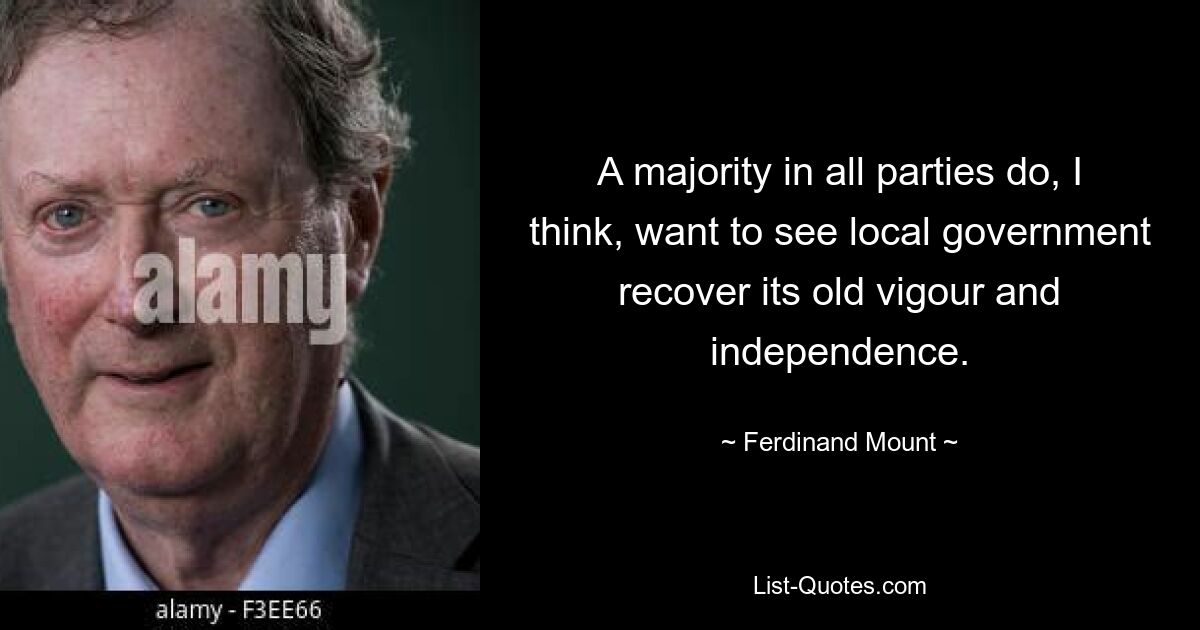 A majority in all parties do, I think, want to see local government recover its old vigour and independence. — © Ferdinand Mount