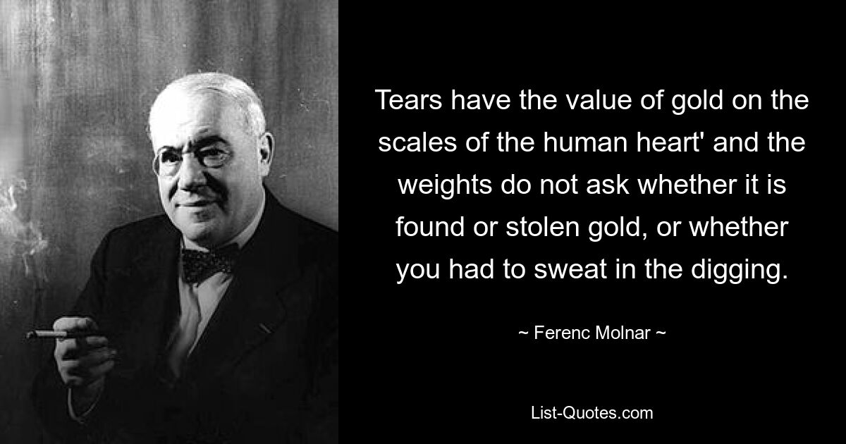 Tears have the value of gold on the scales of the human heart' and the weights do not ask whether it is found or stolen gold, or whether you had to sweat in the digging. — © Ferenc Molnar