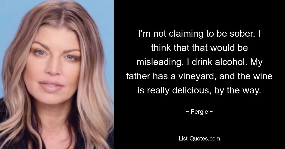 I'm not claiming to be sober. I think that that would be misleading. I drink alcohol. My father has a vineyard, and the wine is really delicious, by the way. — © Fergie