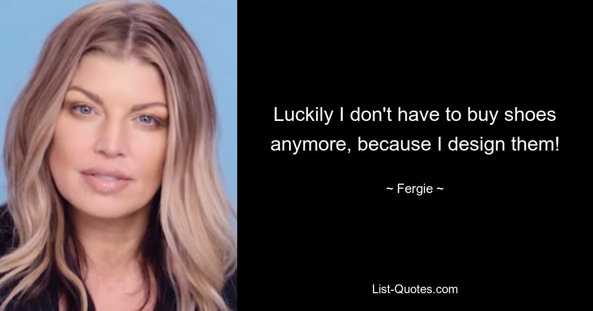 Luckily I don't have to buy shoes anymore, because I design them! — © Fergie