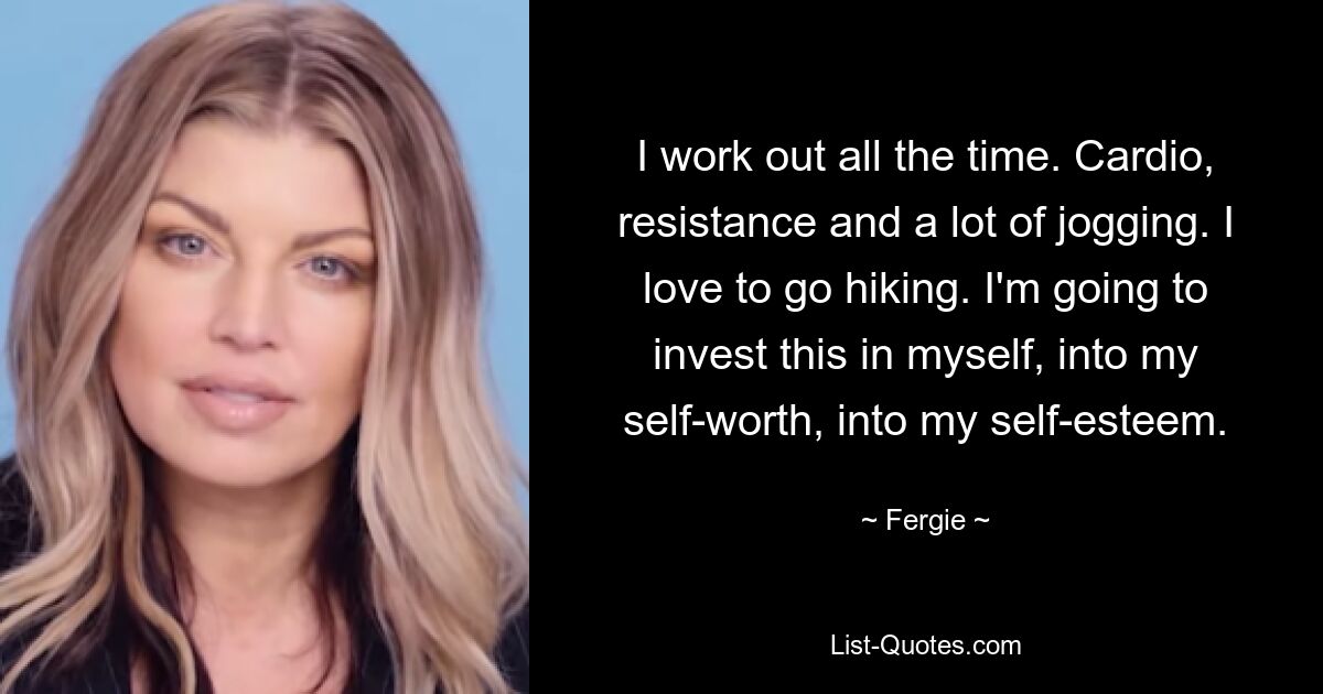 I work out all the time. Cardio, resistance and a lot of jogging. I love to go hiking. I'm going to invest this in myself, into my self-worth, into my self-esteem. — © Fergie